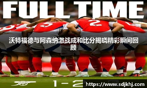 沃特福德与阿森纳激战成和比分揭晓精彩瞬间回顾